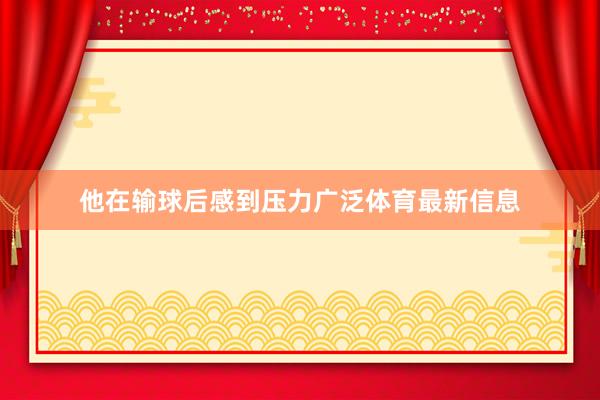 他在输球后感到压力广泛体育最新信息