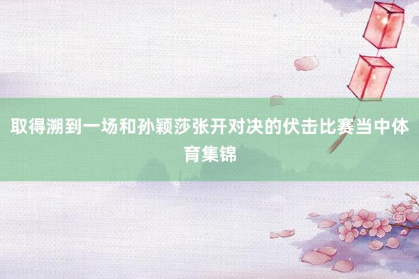 取得溯到一场和孙颖莎张开对决的伏击比赛当中体育集锦