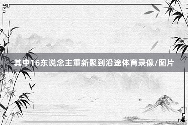其中16东说念主重新聚到沿途体育录像/图片