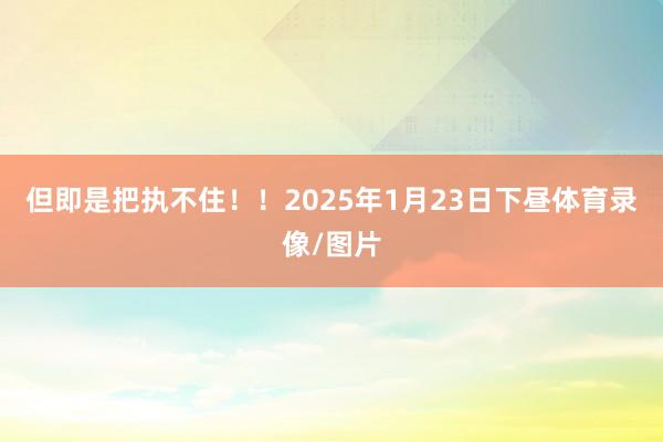 但即是把执不住！！2025年1月23日下昼体育录像/图片