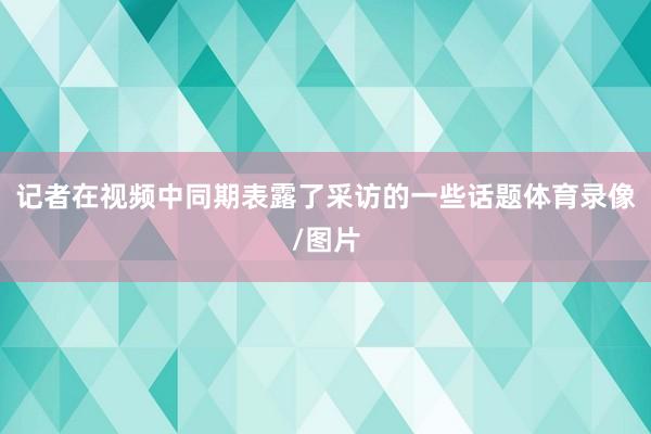记者在视频中同期表露了采访的一些话题体育录像/图片