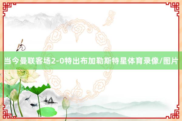 当今曼联客场2-0特出布加勒斯特星体育录像/图片