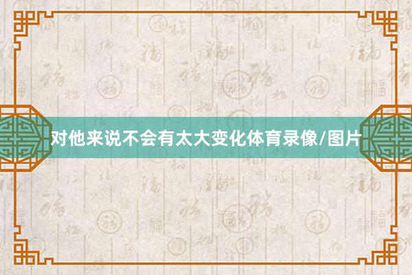 对他来说不会有太大变化体育录像/图片