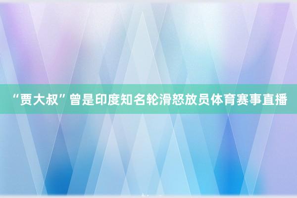 “贾大叔”曾是印度知名轮滑怒放员体育赛事直播