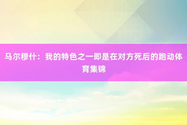 马尔穆什：我的特色之一即是在对方死后的跑动体育集锦