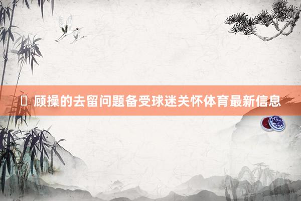 ‌顾操的去留问题备受球迷关怀体育最新信息