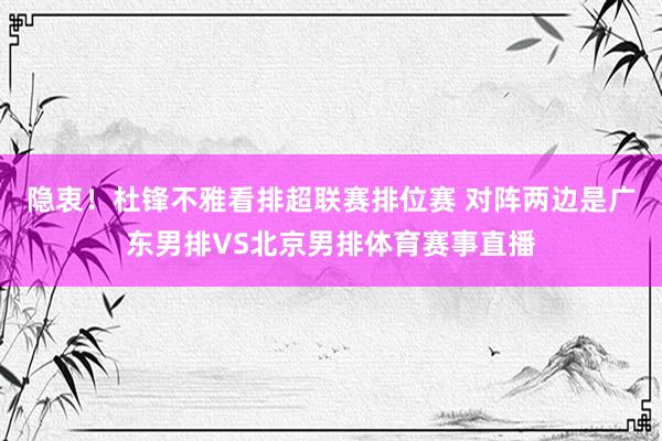 隐衷！杜锋不雅看排超联赛排位赛 对阵两边是广东男排VS北京男排体育赛事直播