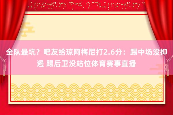 全队最坑？吧友给琼阿梅尼打2.6分：踢中场没抑遏 踢后卫没站位体育赛事直播