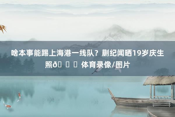 啥本事能踢上海港一线队？蒯纪闻晒19岁庆生照🎂体育录像/图片