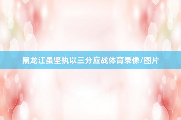 黑龙江虽坚执以三分应战体育录像/图片
