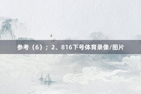 参考（6）；　　2、816下号体育录像/图片