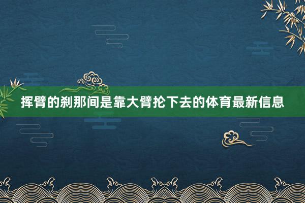 挥臂的刹那间是靠大臂抡下去的体育最新信息