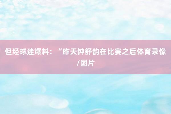 但经球迷爆料：“昨天钟舒韵在比赛之后体育录像/图片