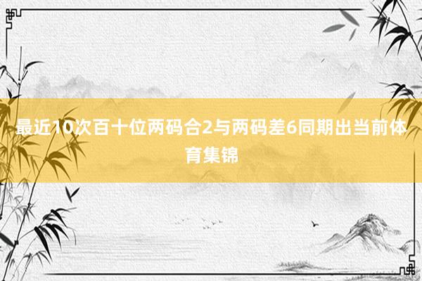 最近10次百十位两码合2与两码差6同期出当前体育集锦