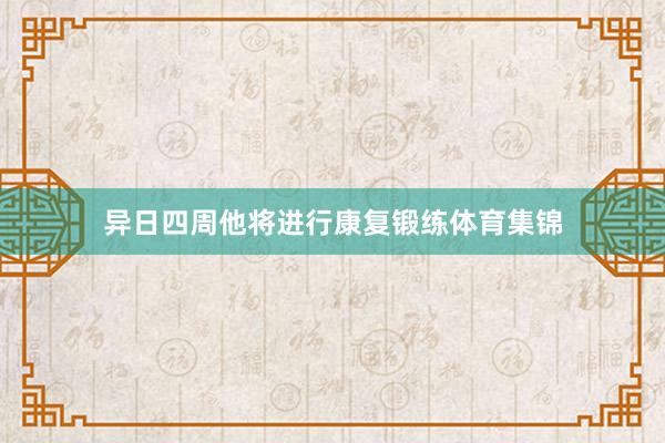 异日四周他将进行康复锻练体育集锦