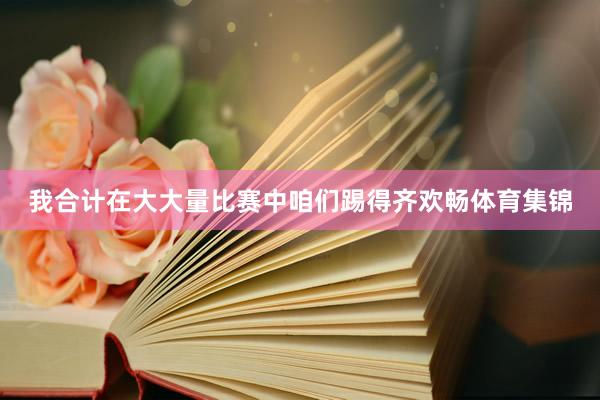 我合计在大大量比赛中咱们踢得齐欢畅体育集锦