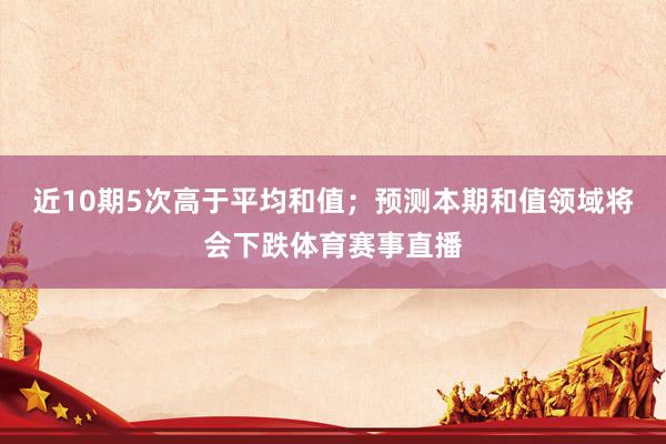 近10期5次高于平均和值；预测本期和值领域将会下跌体育赛事直播