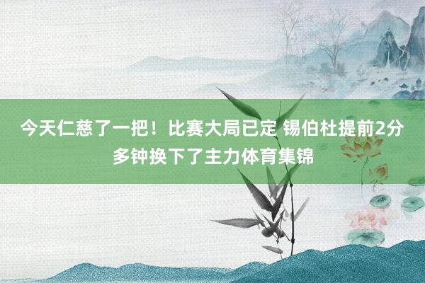 今天仁慈了一把！比赛大局已定 锡伯杜提前2分多钟换下了主力体育集锦