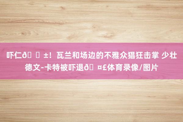 吓仁😱！瓦兰和场边的不雅众猖狂击掌 少壮德文-卡特被吓退🤣体育录像/图片