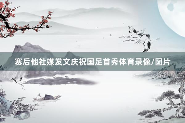 赛后他社媒发文庆祝国足首秀体育录像/图片