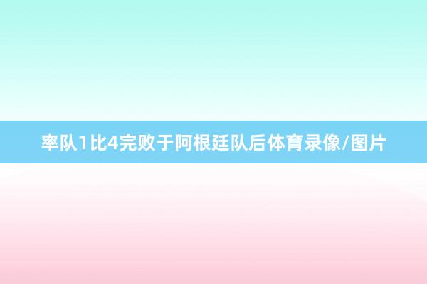 率队1比4完败于阿根廷队后体育录像/图片
