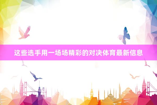 这些选手用一场场精彩的对决体育最新信息