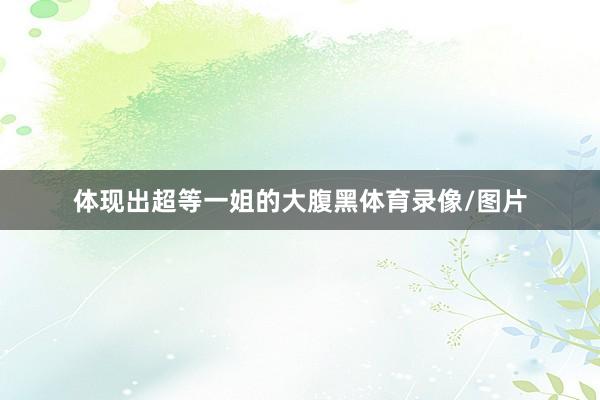 体现出超等一姐的大腹黑体育录像/图片