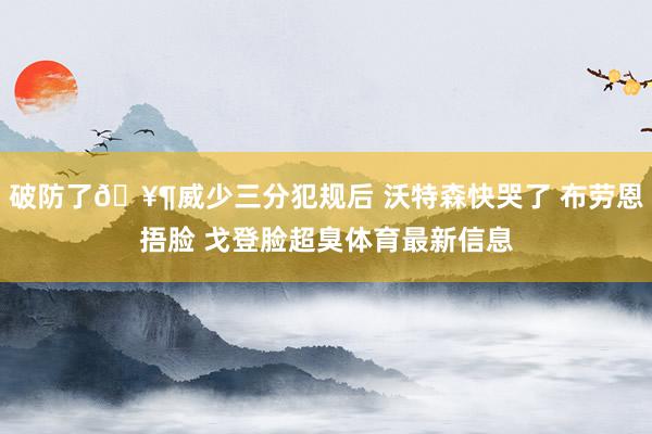 破防了🥶威少三分犯规后 沃特森快哭了 布劳恩捂脸 戈登脸超臭体育最新信息