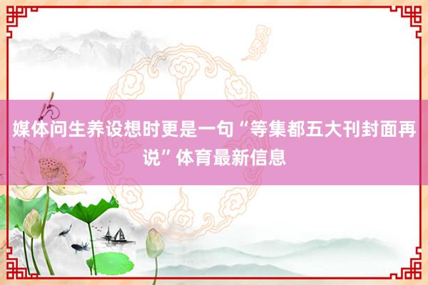 媒体问生养设想时更是一句“等集都五大刊封面再说”体育最新信息