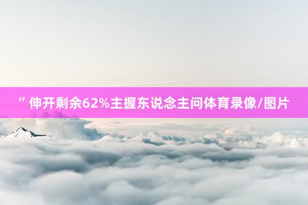 ”伸开剩余62%主握东说念主问体育录像/图片