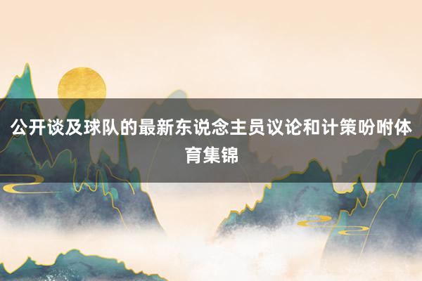 公开谈及球队的最新东说念主员议论和计策吩咐体育集锦