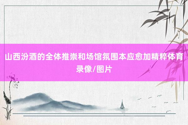 山西汾酒的全体推崇和场馆氛围本应愈加精粹体育录像/图片