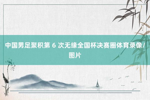 中国男足聚积第 6 次无缘全国杯决赛圈体育录像/图片