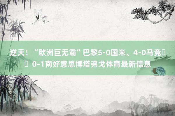 逆天！“欧洲巨无霸”巴黎5-0国米、4-0马竞➡️0-1南好意思博塔弗戈体育最新信息