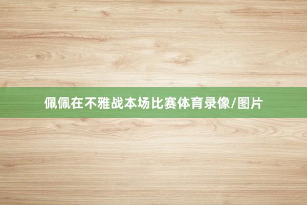 佩佩在不雅战本场比赛体育录像/图片