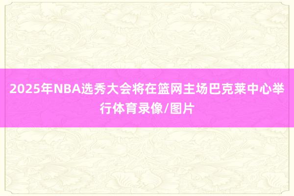 2025年NBA选秀大会将在篮网主场巴克莱中心举行体育录像/图片