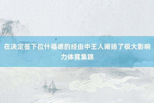 在决定签下拉什福德的经由中王人阐扬了极大影响力体育集锦