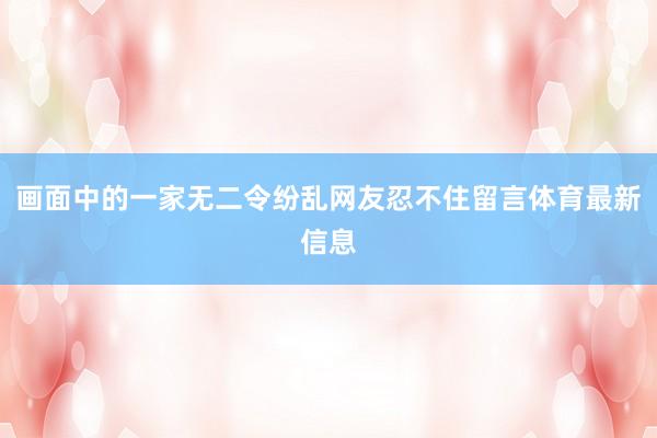 画面中的一家无二令纷乱网友忍不住留言体育最新信息