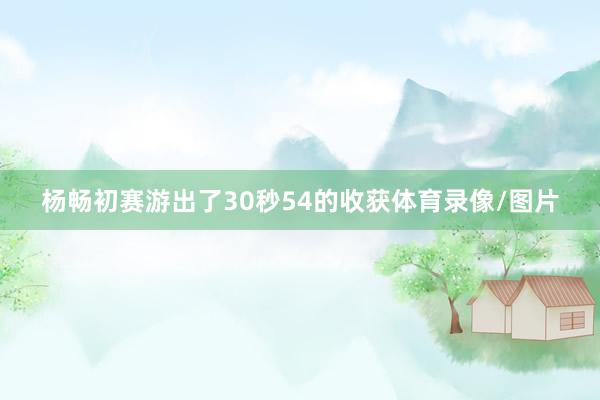 杨畅初赛游出了30秒54的收获体育录像/图片