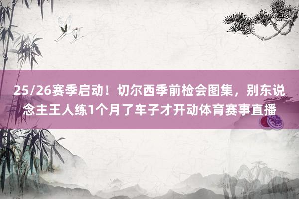 25/26赛季启动！切尔西季前检会图集，别东说念主王人练1个月了车子才开动体育赛事直播