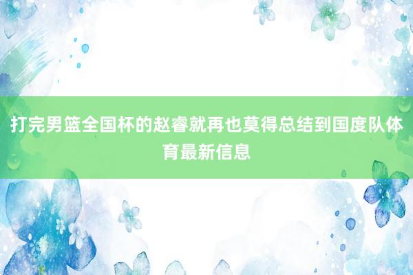 打完男篮全国杯的赵睿就再也莫得总结到国度队体育最新信息
