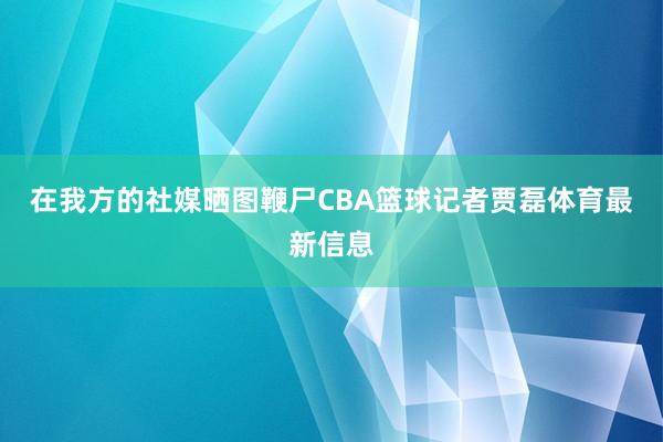 在我方的社媒晒图鞭尸CBA篮球记者贾磊体育最新信息