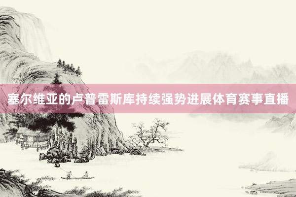 塞尔维亚的卢普雷斯库持续强势进展体育赛事直播