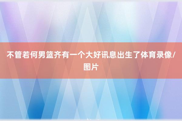 不管若何男篮齐有一个大好讯息出生了体育录像/图片