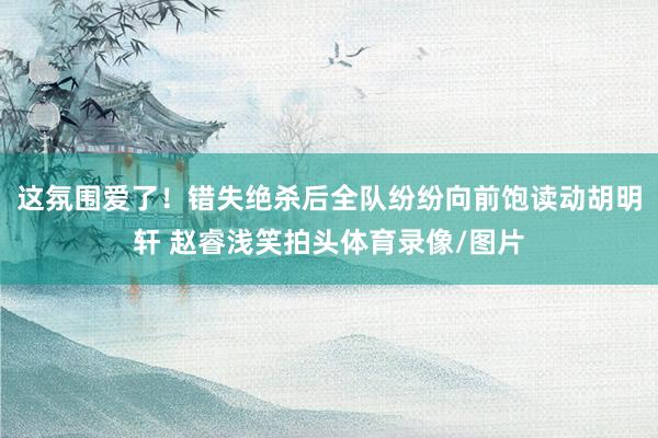 这氛围爱了！错失绝杀后全队纷纷向前饱读动胡明轩 赵睿浅笑拍头体育录像/图片
