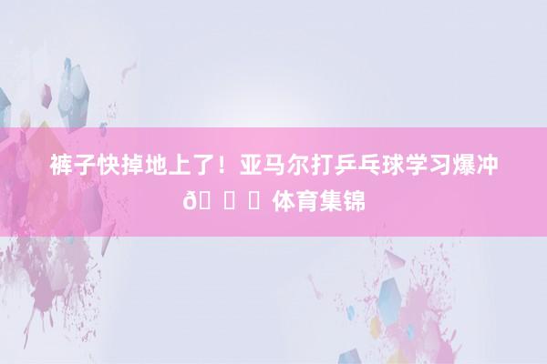 裤子快掉地上了！亚马尔打乒乓球学习爆冲😂体育集锦