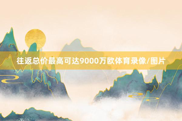 往返总价最高可达9000万欧体育录像/图片