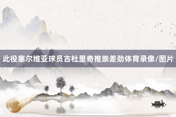 此役塞尔维亚球员古杜里奇推崇差劲体育录像/图片