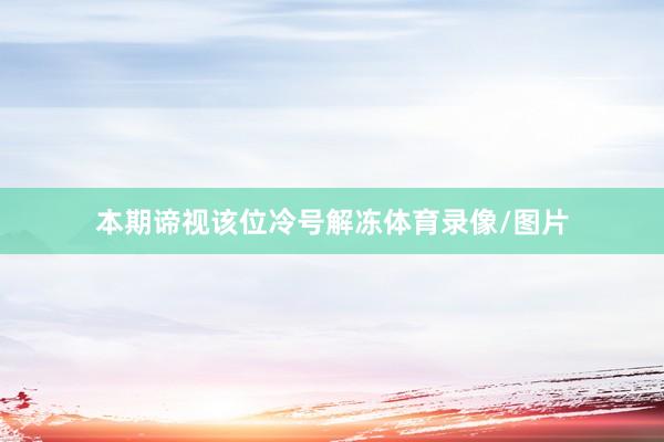 本期谛视该位冷号解冻体育录像/图片