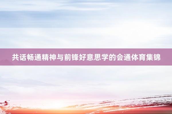 共话畅通精神与前锋好意思学的会通体育集锦